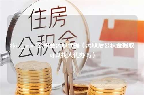 高平公积金离职代提（离职后公积金提取可以找人代办吗）