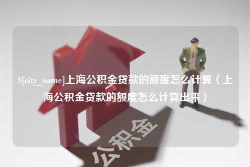 高平上海公积金贷款的额度怎么计算（上海公积金贷款的额度怎么计算出来）